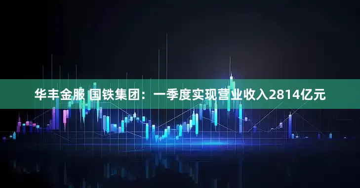 华丰金服 国铁集团：一季度实现营业收入2814亿元