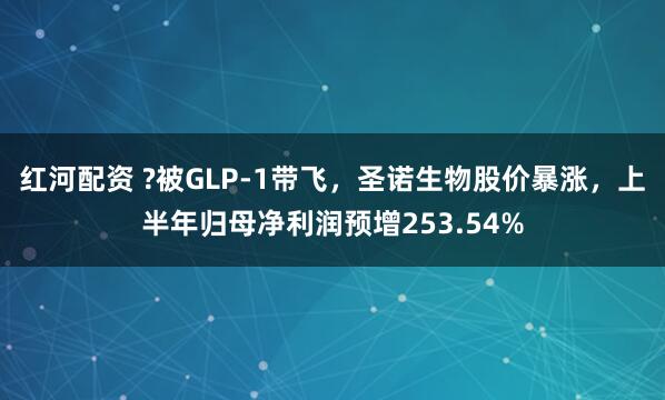 红河配资 ?被GLP-1带飞，圣诺生物股价暴涨，上半年归母净利润预增253.54%