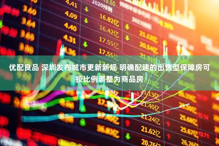 优配良品 深圳发布城市更新新规 明确配建的出售型保障房可按比例调整为商品房