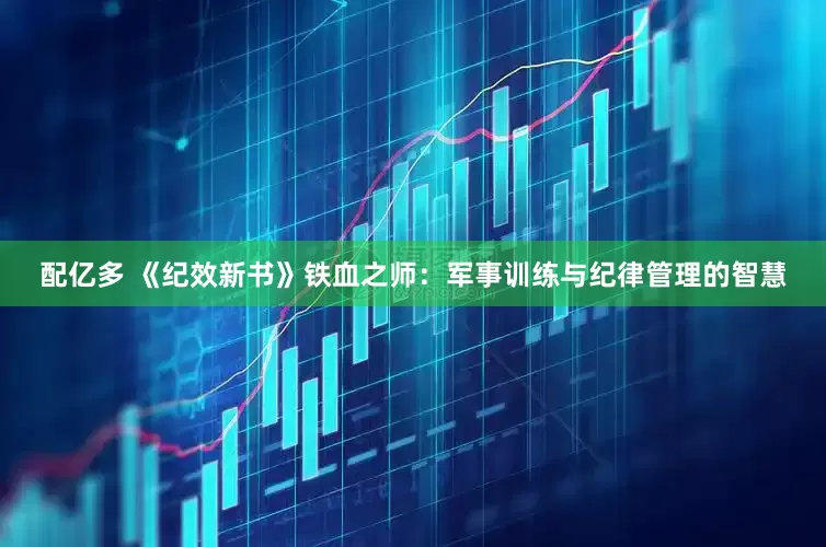 配亿多 《纪效新书》铁血之师：军事训练与纪律管理的智慧
