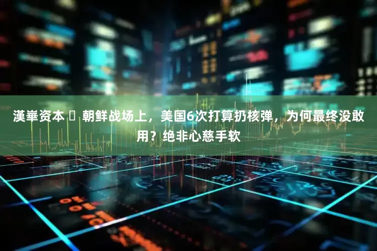 漢崋资本 ​朝鲜战场上，美国6次打算扔核弹，为何最终没敢用？绝非心慈手软