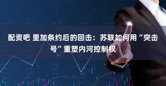 配资吧 里加条约后的回击：苏联如何用“突击号”重塑内河控制权