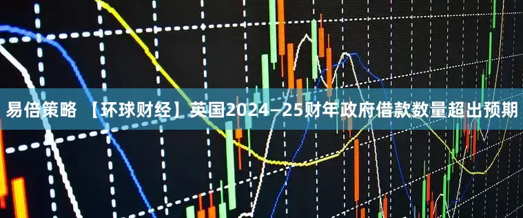 易倍策略 【环球财经】英国2024—25财年政府借款数量超出预期