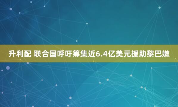 升利配 联合国呼吁筹集近6.4亿美元援助黎巴嫩